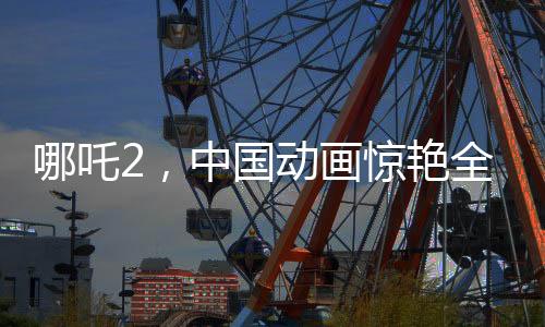 哪吒2，中國(guó)動(dòng)畫(huà)驚艷全球，老外贊不絕口