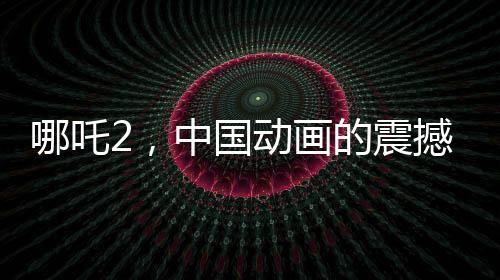 哪吒2，中國動畫的震撼表現(xiàn)，全球矚目