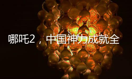 哪吒2，中國(guó)神力成就全球影史單一市場(chǎng)票房冠軍傳奇新聞