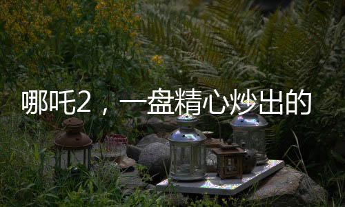 哪吒2，一盤精心炒出的預(yù)制菜