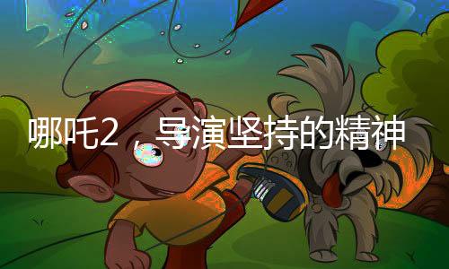 哪吒2，導演堅持的精神在鎖鏈中展現(xiàn)