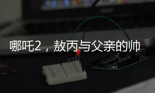 哪吒2，敖丙與父親的帥氣傳承