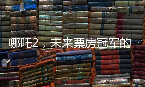 哪吒2，未來票房冠軍的火熱展望
