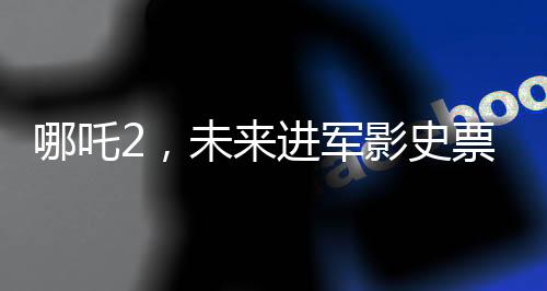 哪吒2，未來進(jìn)軍影史票房前三的壯麗征程