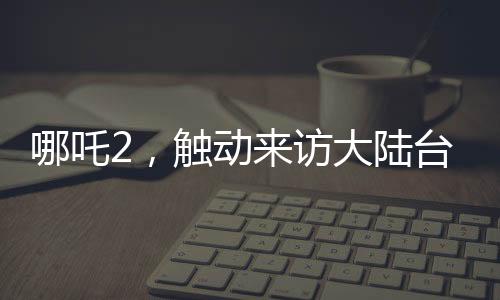 哪吒2，觸動(dòng)來(lái)訪(fǎng)大陸臺(tái)灣青年的情感深處