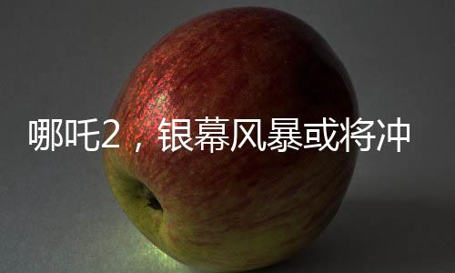 哪吒2，銀幕風暴或?qū)_擊影史票房前三