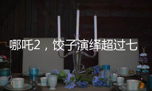 哪吒2，餃子演繹超過七成劇情的傳奇之旅