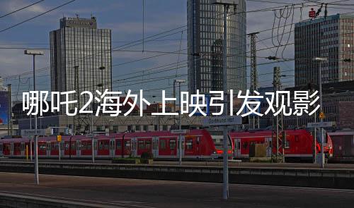哪吒2海外上映引發(fā)觀影熱潮，場(chǎng)場(chǎng)爆滿