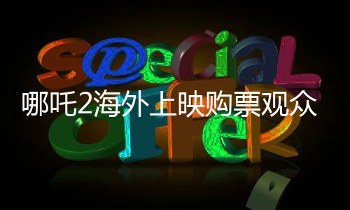 哪吒2海外上映購(gòu)票觀眾發(fā)聲，電影熱議與期待
