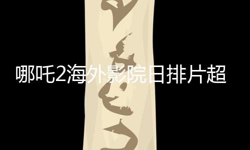 哪吒2海外影院日排片超越美隊4，展現(xiàn)中國文化魅力