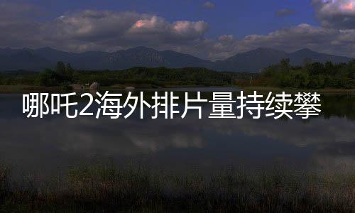 哪吒2海外排片量持續(xù)攀升，展現(xiàn)國產(chǎn)動畫國際影響力