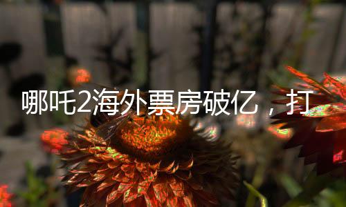哪吒2海外票房破億，打破神話電影新紀錄