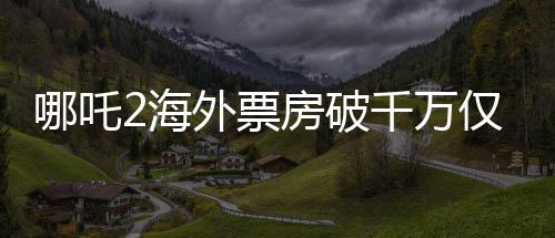 哪吒2海外票房破千萬僅用4天，引爆國(guó)際動(dòng)畫電影市場(chǎng)！