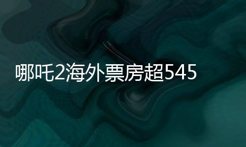 哪吒2海外票房超545萬美元，創(chuàng)國產(chǎn)動(dòng)畫新紀(jì)錄