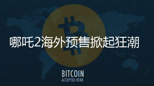 哪吒2海外預(yù)售掀起狂潮，全球粉絲熱情高漲