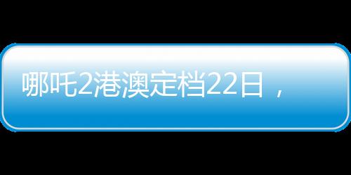 哪吒2港澳定檔22日，備受矚目的動畫電影即將上映