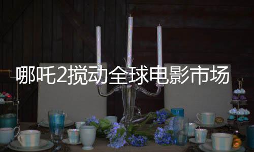 哪吒2攪動全球電影市場格局，一部引領(lǐng)潮流的傳奇之作