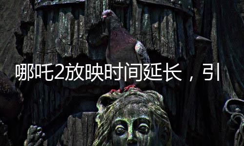 哪吒2放映時間延長，引爆暑期檔期待