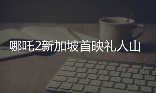 哪吒2新加坡首映禮人山人海，全球粉絲熱情高漲