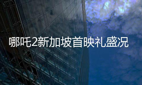 哪吒2新加坡首映禮盛況空前，觀眾人山人海