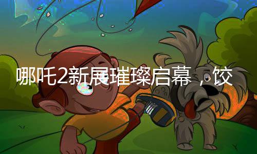 哪吒2新展璀璨啟幕，餃子手繪海報(bào)首次亮相