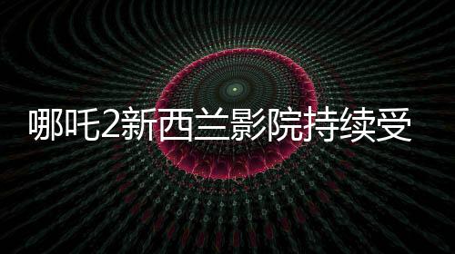哪吒2新西蘭影院持續(xù)受熱捧，多次加場應對觀眾熱情