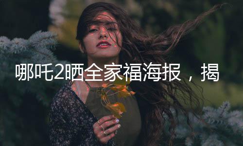 哪吒2曬全家福海報，揭開神秘面紗，令人期待的新篇章即將上演！
