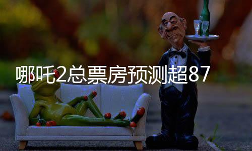 哪吒2總票房預(yù)測超87億元，熱門續(xù)集電影的強(qiáng)勁表現(xiàn)