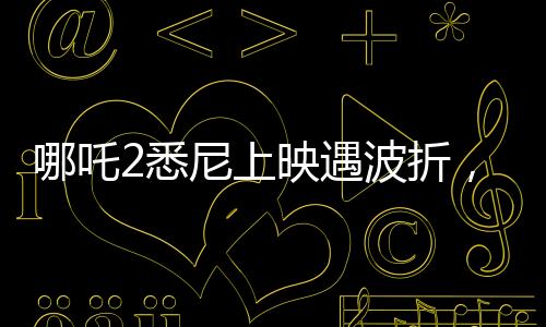 哪吒2悉尼上映遇波折，觀眾苦等一小時終未能觀影