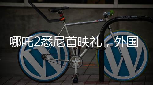 哪吒2悉尼首映禮，外國影迷熱烈cos哪吒，文化交流掀起熱潮