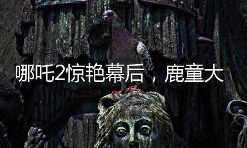 哪吒2驚艷幕后，鹿童大招渲染背后的40小時(shí)艱苦創(chuàng)作