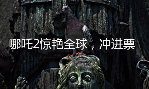 哪吒2驚艷全球，沖進(jìn)票房榜前九，引領(lǐng)國產(chǎn)動畫新篇章