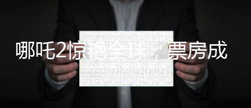 哪吒2驚艷全球，票房成績(jī)喜人，榮登全球票房榜前四十