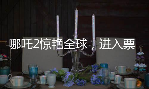 哪吒2驚艷全球，進入票房榜前28，創(chuàng)華夏影史新篇章