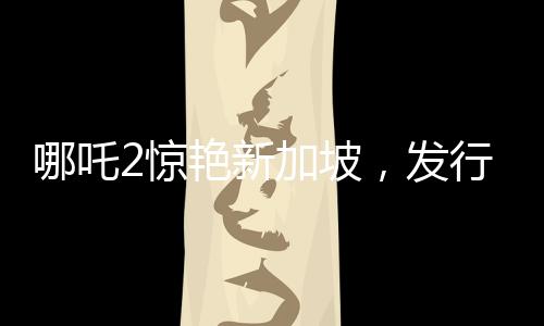 哪吒2驚艷新加坡，發(fā)行方直呼出乎意料