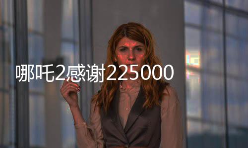 哪吒2感謝225000000位觀眾，電影背后的故事與成就