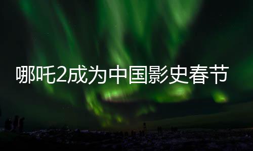 哪吒2成為中國影史春節(jié)檔票房第一、揭秘其成功背后的故事