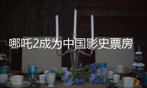 哪吒2成為中國(guó)影史票房前五、中國(guó)電影產(chǎn)業(yè)的里程碑事件