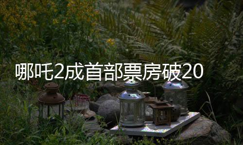 哪吒2成首部票房破20億美元亞洲電影，刷新紀(jì)錄，引領(lǐng)亞洲電影新紀(jì)元