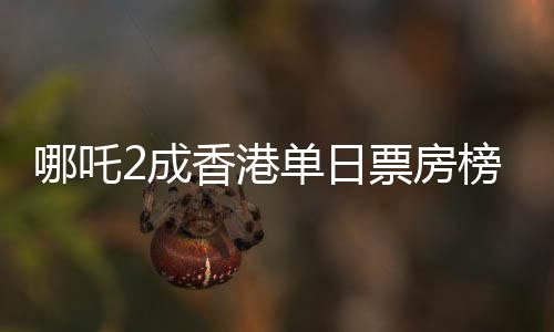 哪吒2成香港單日票房榜冠軍，電影熱潮席卷香港