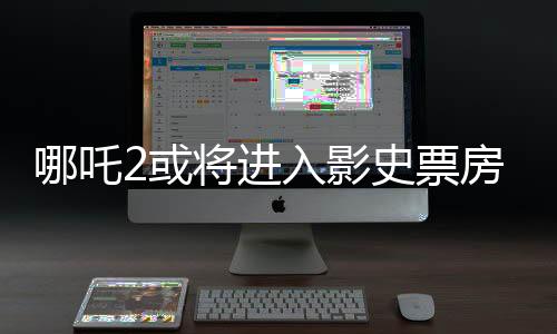 哪吒2或將進入影史票房前三、電影市場的下一個里程碑？