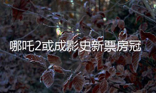 哪吒2或成影史新票房冠軍，一部引領(lǐng)觀影狂潮的力作