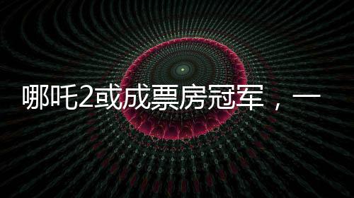 哪吒2或成票房冠軍，一部備受矚目的電影新作引領(lǐng)觀影熱潮