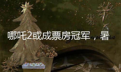 哪吒2或成票房冠軍，暑期檔熱門(mén)電影的角逐與期待