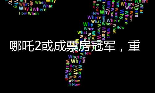哪吒2或成票房冠軍，重磅電影的逆襲之路（分段導(dǎo)讀）