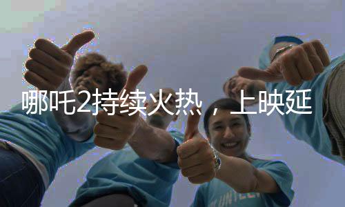 哪吒2持續(xù)火熱，上映延期至3月30日