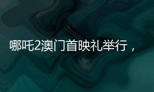 哪吒2澳門首映禮舉行，電影盛宴，文化交流的璀璨瞬間