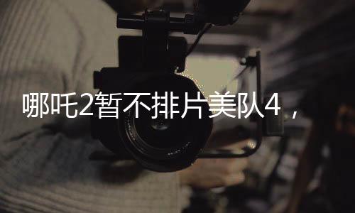 哪吒2暫不排片美隊(duì)4，影院決策引發(fā)熱議