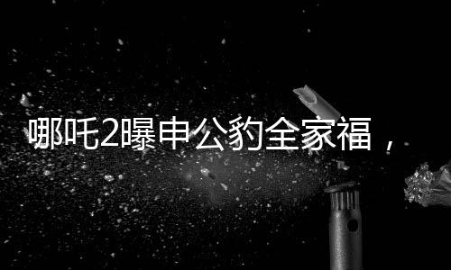 哪吒2曝申公豹全家福，深度解析電影新角色與幕后故事