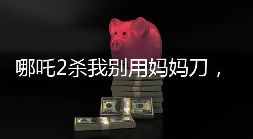 哪吒2殺我別用媽媽刀，深度解讀與觀點碰撞